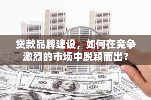 铜仁贷款品牌建设，如何在竞争激烈的市场中脱颖而出？