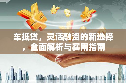 安福车抵贷，灵活融资的新选择，全面解析与实用指南